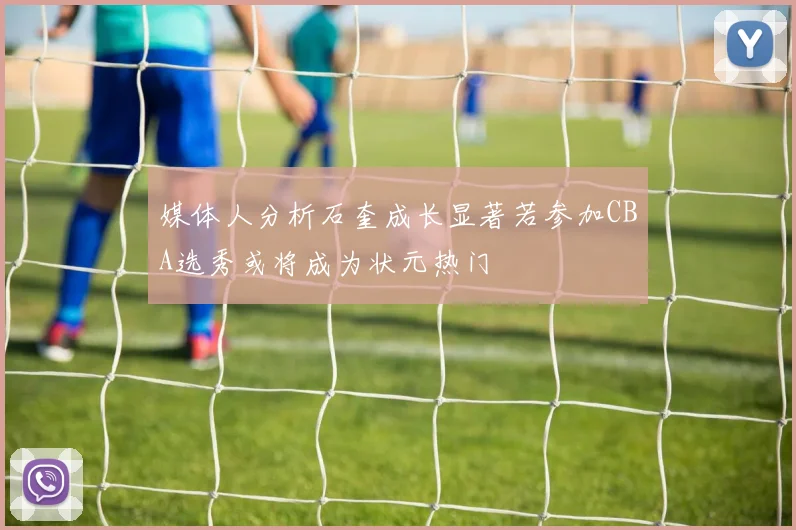 媒体人分析石奎成长显著若参加CBA选秀或将成为状元热门