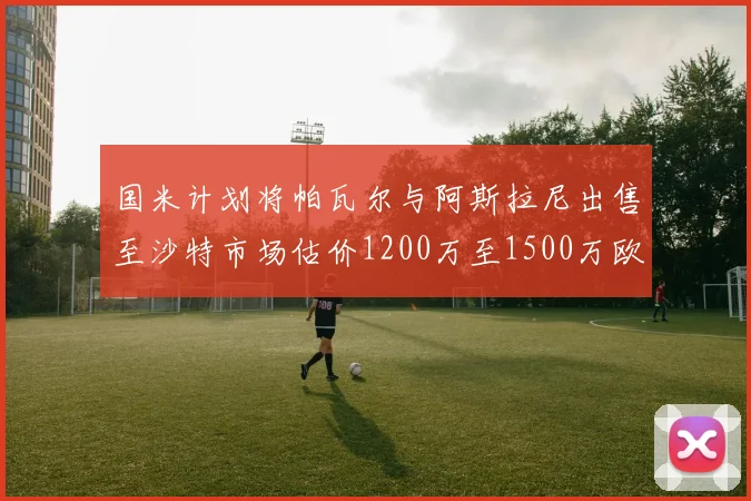 国米计划将帕瓦尔与阿斯拉尼出售至沙特市场估价1200万至1500万欧元