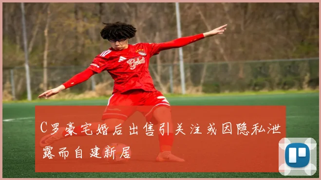 C罗豪宅婚后出售引关注或因隐私泄露而自建新居