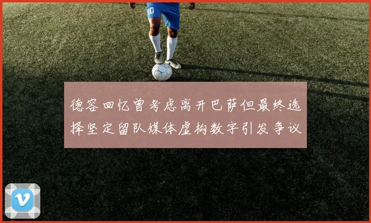 德容回忆曾考虑离开巴萨但最终选择坚定留队媒体虚构数字引发争议