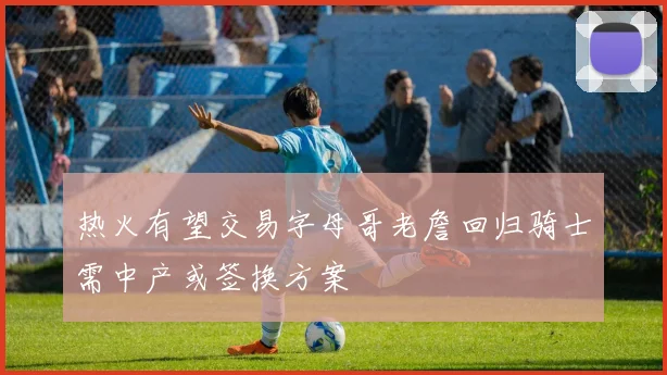 热火有望交易字母哥老詹回归骑士需中产或签换方案