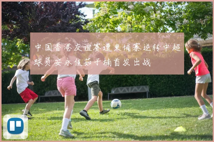 中国香港友谊赛遭柬埔寨逆转中超球员安永佳茹子楠首发出战