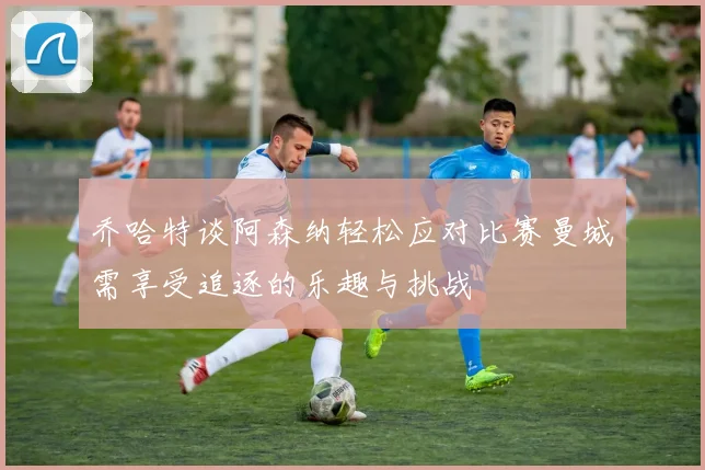 乔哈特谈阿森纳轻松应对比赛曼城需享受追逐的乐趣与挑战