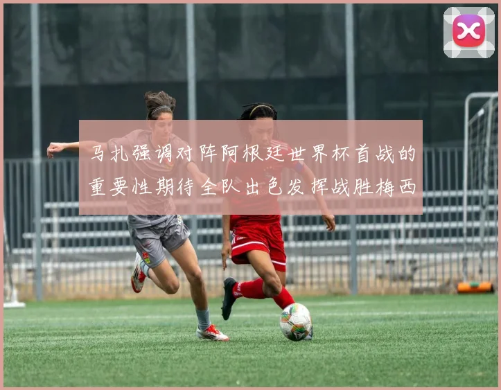 马扎强调对阵阿根廷世界杯首战的重要性期待全队出色发挥战胜梅西