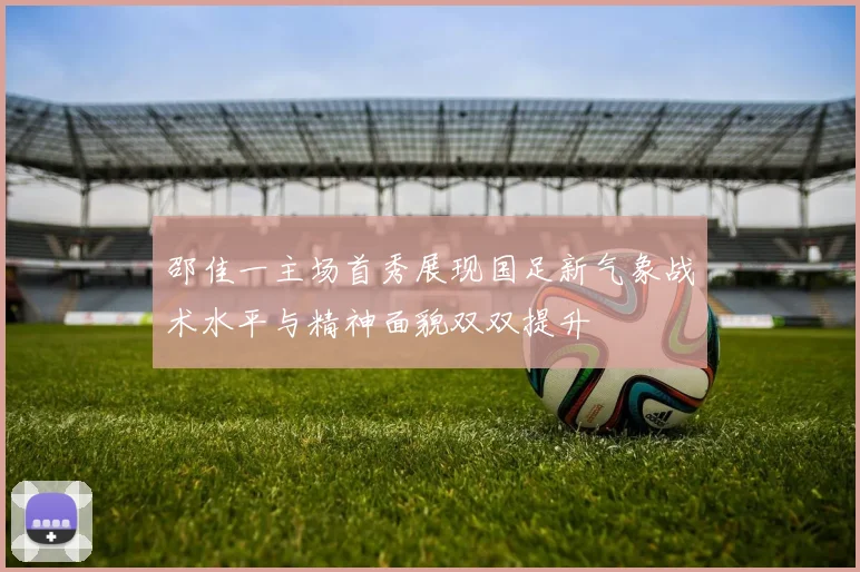 邵佳一主场首秀展现国足新气象战术水平与精神面貌双双提升