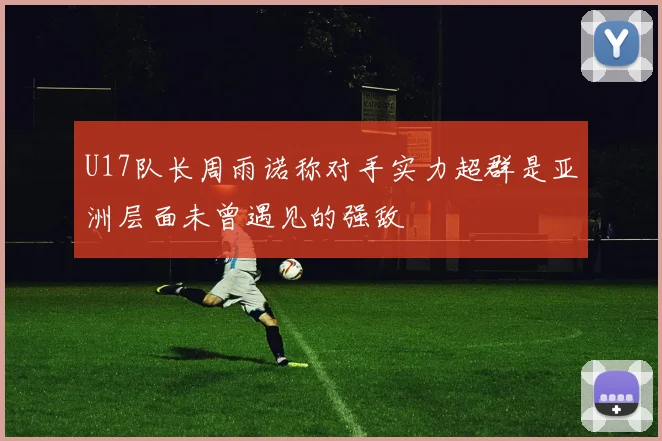 U17队长周雨诺称对手实力超群是亚洲层面未曾遇见的强敌