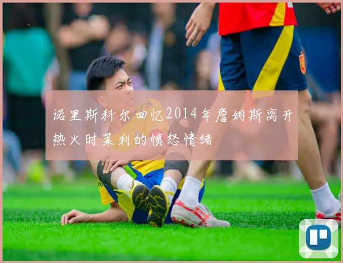 诺里斯科尔回忆2014年詹姆斯离开热火时莱利的愤怒情绪
