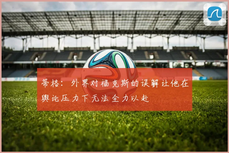 蒂格：外界对福克斯的误解让他在舆论压力下无法全力以赴
