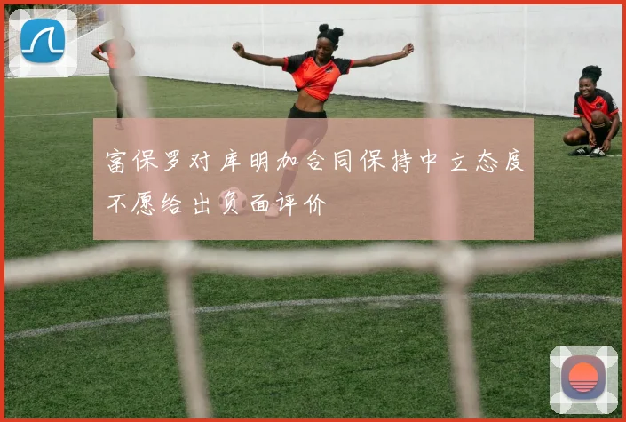 富保罗对库明加合同保持中立态度不愿给出负面评价