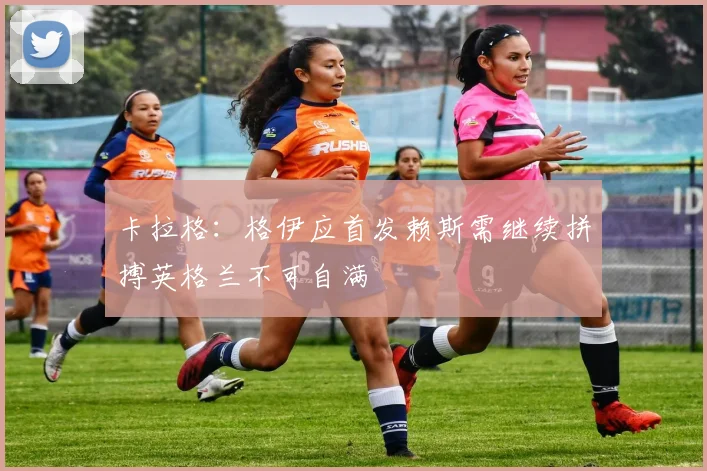 卡拉格：格伊应首发赖斯需继续拼搏英格兰不可自满