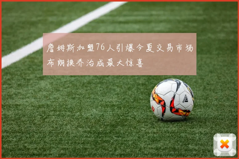 詹姆斯加盟76人引爆今夏交易市场布朗换乔治成最大惊喜