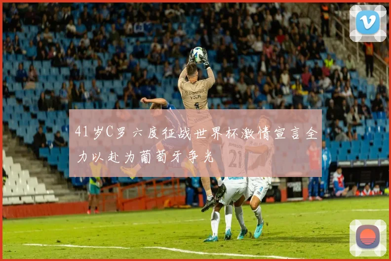 41岁C罗六度征战世界杯激情宣言全力以赴为葡萄牙争光