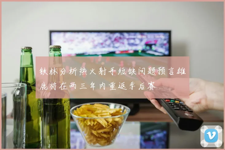 铁林分析热火射手短缺问题预言雄鹿将在两三年内重返季后赛