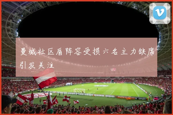 曼城社区盾阵容受损六名主力缺席引发关注