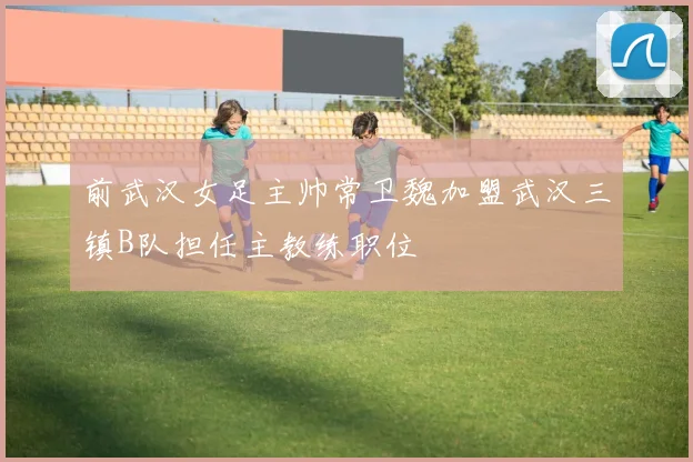 前武汉女足主帅常卫魏加盟武汉三镇B队担任主教练职位