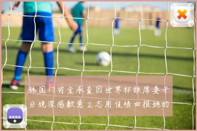 韩国门将金承奎因世界杯缺席妻子分娩深感歉意立志用佳绩回报她的支持