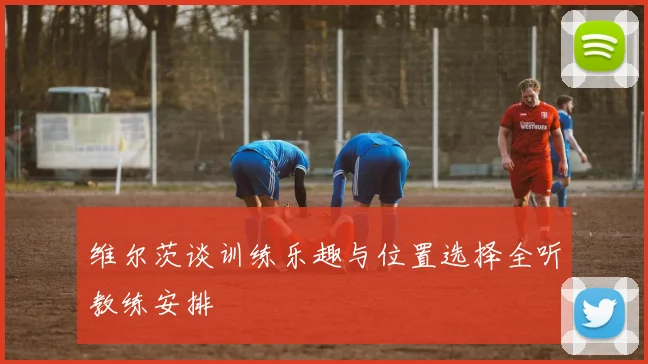 维尔茨谈训练乐趣与位置选择全听教练安排