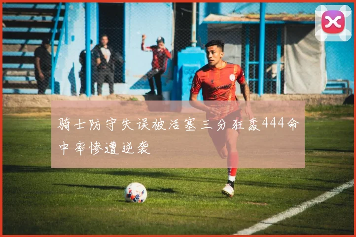 骑士防守失误被活塞三分狂轰444命中率惨遭逆袭