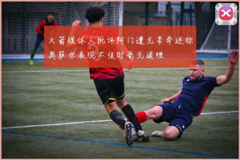 火箭媒体人批评阿门遭无辜牵连称奥萨尔表现不佳时毫无道理