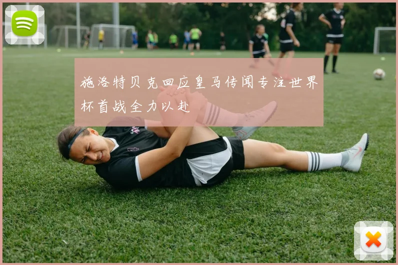 施洛特贝克回应皇马传闻专注世界杯首战全力以赴