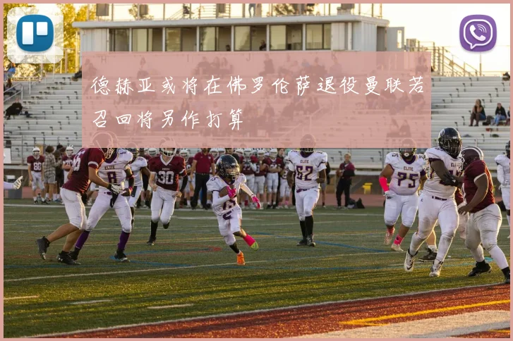 德赫亚或将在佛罗伦萨退役曼联若召回将另作打算