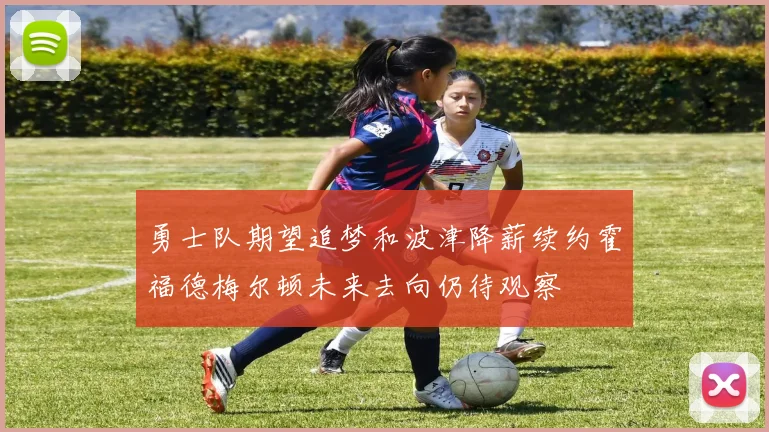 勇士队期望追梦和波津降薪续约霍福德梅尔顿未来去向仍待观察