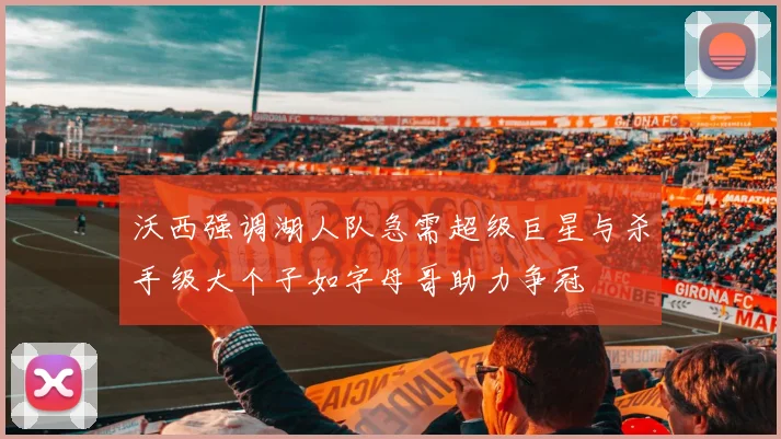 沃西强调湖人队急需超级巨星与杀手级大个子如字母哥助力争冠