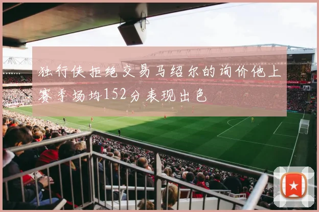 独行侠拒绝交易马绍尔的询价他上赛季场均152分表现出色