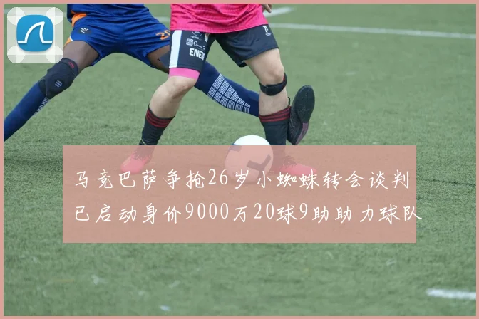 马竞巴萨争抢26岁小蜘蛛转会谈判已启动身价9000万20球9助助力球队