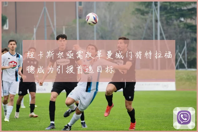 纽卡斯尔亟需改革曼城门将特拉福德成为引援首选目标