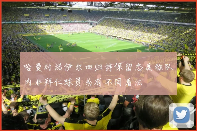 哈曼对诺伊尔回归持保留态度称队内非拜仁球员或有不同看法