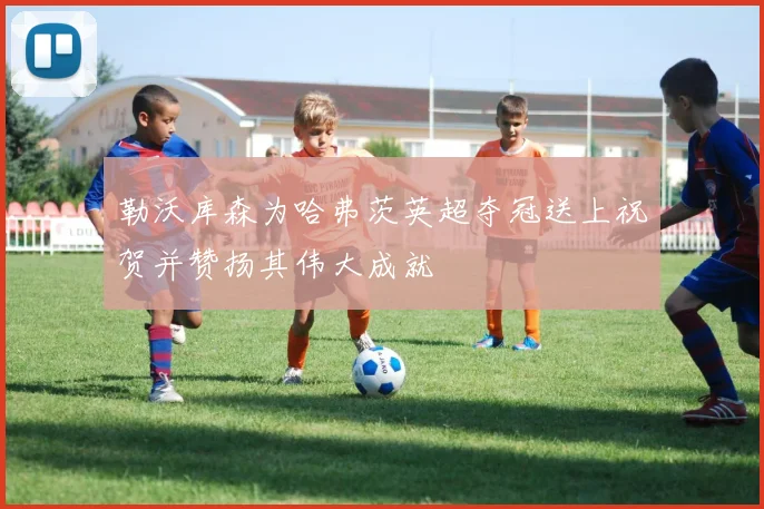 勒沃库森为哈弗茨英超夺冠送上祝贺并赞扬其伟大成就