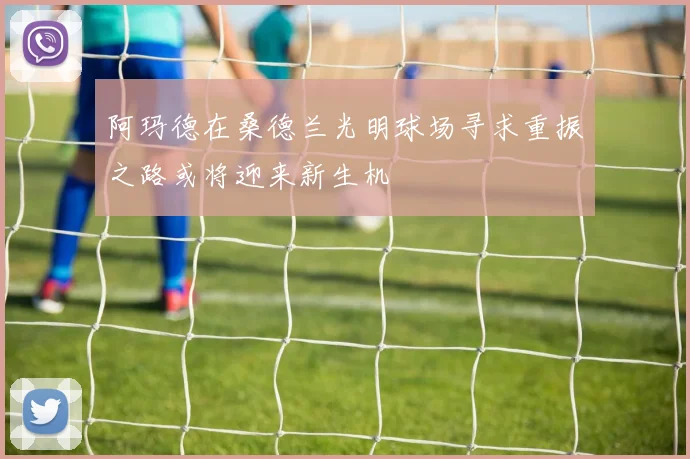 阿玛德在桑德兰光明球场寻求重振之路或将迎来新生机