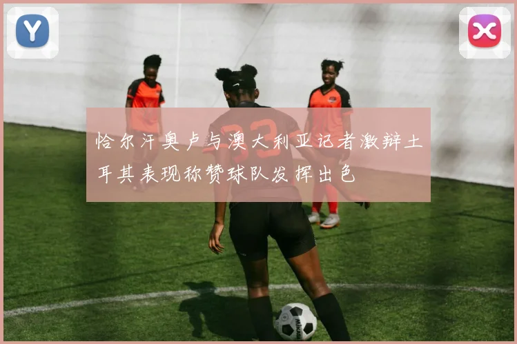 恰尔汗奥卢与澳大利亚记者激辩土耳其表现称赞球队发挥出色